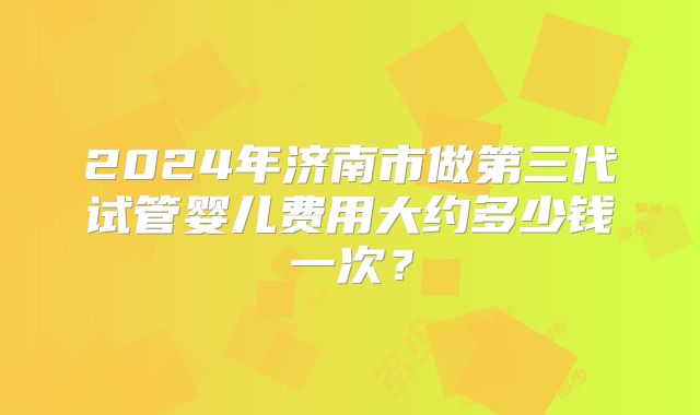 2024年济南市做第三代试管婴儿费用大约多少钱一次？
