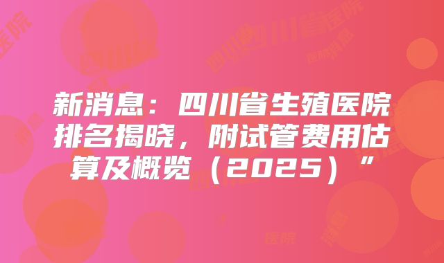 新消息：四川省生殖医院排名揭晓，附试管费用估算及概览（2025）”