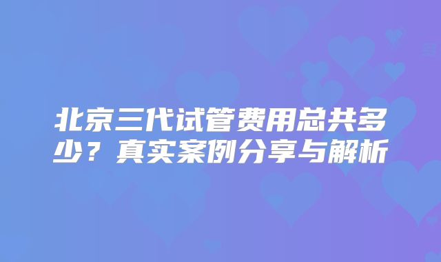 北京三代试管费用总共多少？真实案例分享与解析