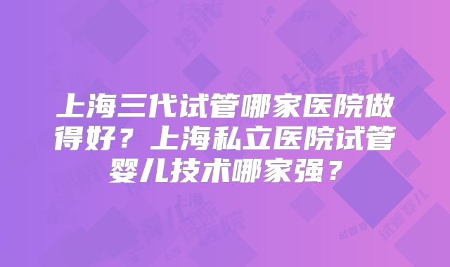 上海三代试管哪家医院做得好？上海私立医院试管婴儿技术哪家强？