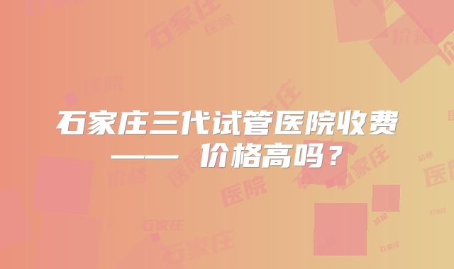 石家庄三代试管医院收费—— 价格高吗？