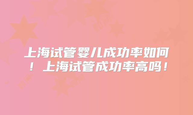 上海试管婴儿成功率如何！上海试管成功率高吗！