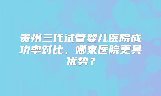 贵州三代试管婴儿医院成功率对比，哪家医院更具优势？
