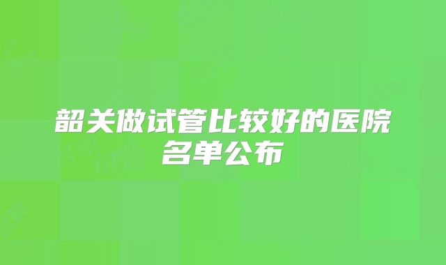 韶关做试管比较好的医院名单公布