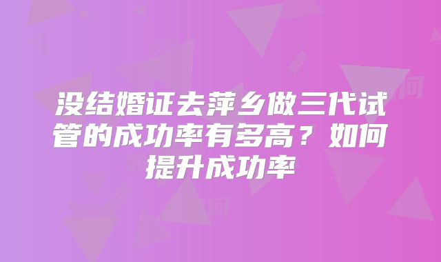 没结婚证去萍乡做三代试管的成功率有多高？如何提升成功率