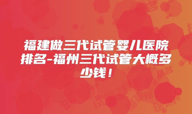 福建做三代试管婴儿医院排名-福州三代试管大概多少钱！