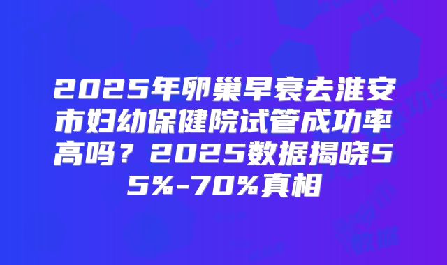 2025年卵巢早衰去淮安市妇幼保健院试管成功率高吗？2025数据揭晓55%-70%真相
