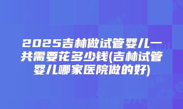 2025吉林做试管婴儿一共需要花多少钱(吉林试管婴儿哪家医院做的好)