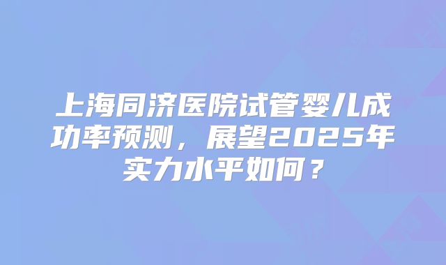 上海同济医院试管婴儿成功率预测，展望2025年实力水平如何？