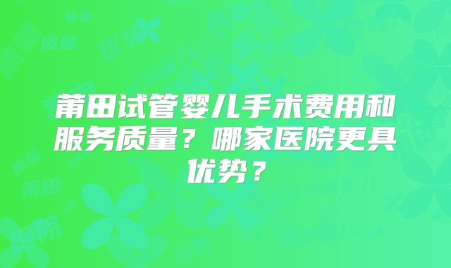 莆田试管婴儿手术费用和服务质量？哪家医院更具优势？