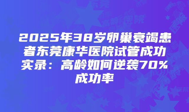 2025年38岁卵巢衰竭患者东莞康华医院试管成功实录：高龄如何逆袭70%成功率