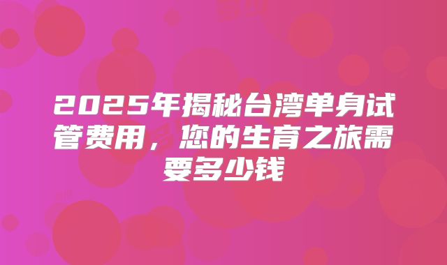 2025年揭秘台湾单身试管费用,您的生育之旅需要多少钱