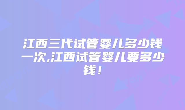 江西三代试管婴儿多少钱一次,江西试管婴儿要多少钱！