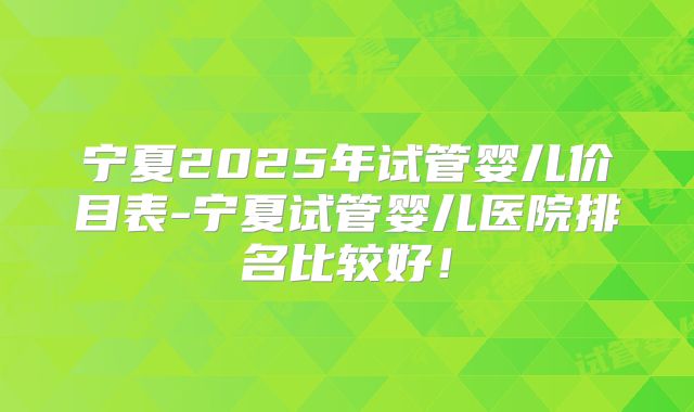 宁夏2025年试管婴儿价目表-宁夏试管婴儿医院排名比较好！