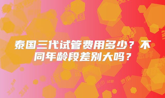 泰国三代试管费用多少?不同年龄段差别大吗?