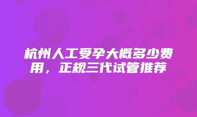 杭州人工受孕大概多少费用，正规三代试管推荐