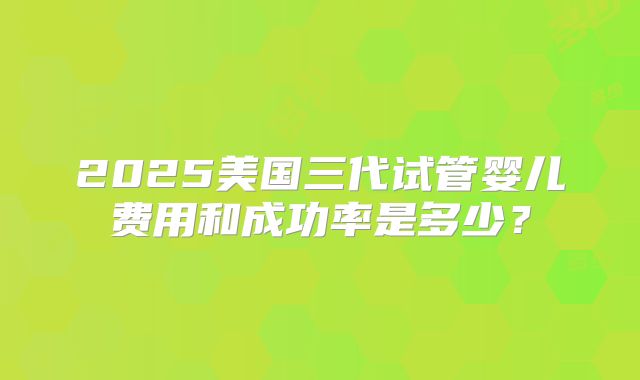 2025美国三代试管婴儿费用和成功率是多少?