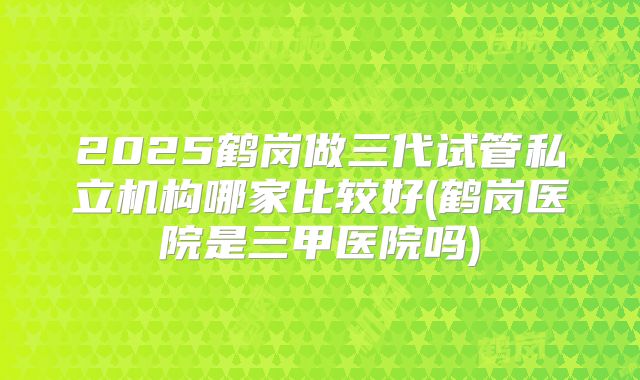2025鹤岗做三代试管私立机构哪家比较好(鹤岗医院是三甲医院吗)