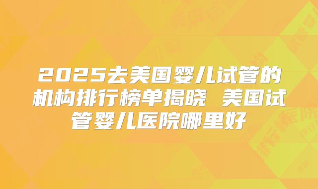 2025去美国婴儿试管的机构排行榜单揭晓 美国试管婴儿医院哪里好