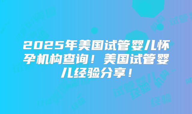2025年美国试管婴儿怀孕机构查询！美国试管婴儿经验分享！