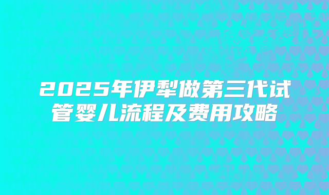 2025年伊犁做第三代试管婴儿流程及费用攻略