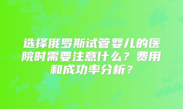 选择俄罗斯试管婴儿的医院时需要注意什么？费用和成功率分析？