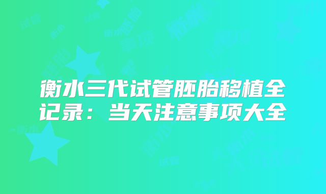 衡水三代试管胚胎移植全记录：当天注意事项大全