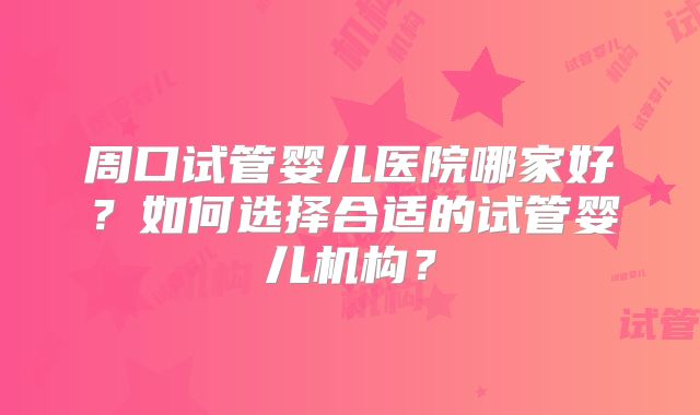 周口试管婴儿医院哪家好？如何选择合适的试管婴儿机构？