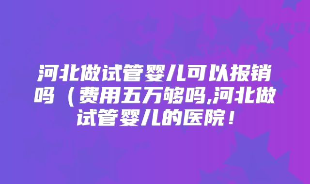 河北做试管婴儿可以报销吗(费用五万够吗,河北做试管婴儿的医院!