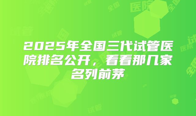 2025年全国三代试管医院排名公开，看看那几家名列前茅