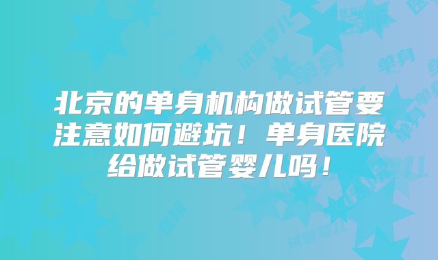 北京的单身机构做试管要注意如何避坑！单身医院给做试管婴儿吗！