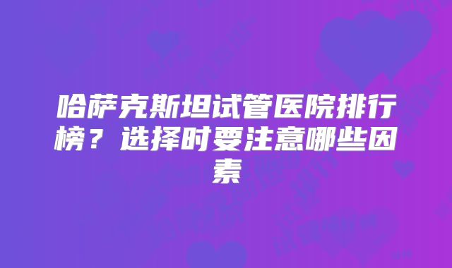 哈萨克斯坦试管医院排行榜？选择时要注意哪些因素