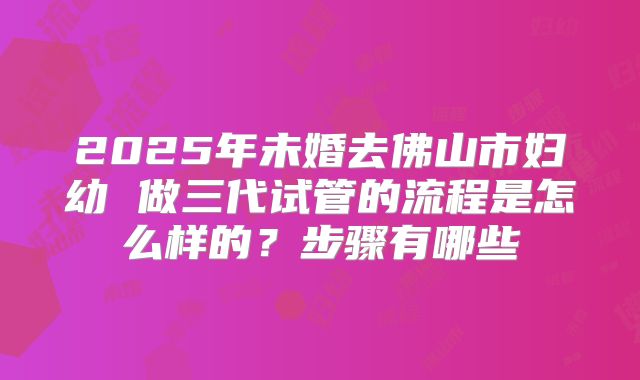 2025年未婚去佛山市妇幼 做三代试管的流程是怎么样的？步骤有哪些