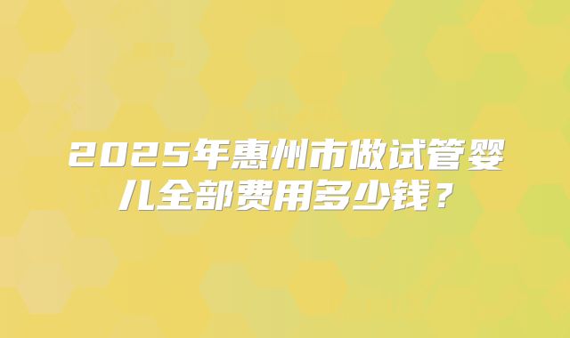 2025年惠州市做试管婴儿全部费用多少钱?