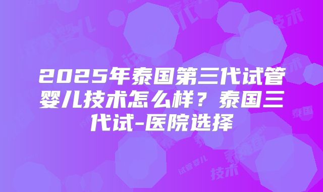 2025年泰国第三代试管婴儿技术怎么样？泰国三代试-医院选择