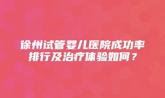 徐州试管婴儿医院成功率排行及治疗体验如何？