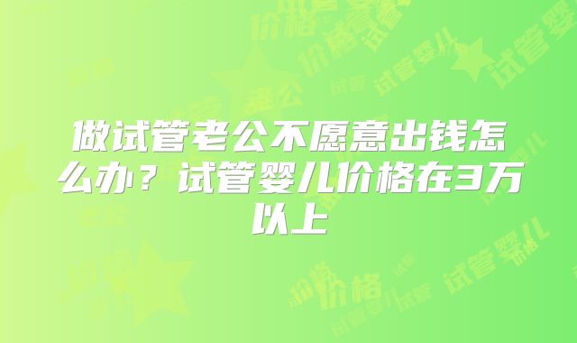 做试管老公不愿意出钱怎么办?试管婴儿价格在3万以上