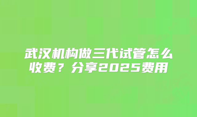 武汉机构做三代试管怎么收费？分享2025费用