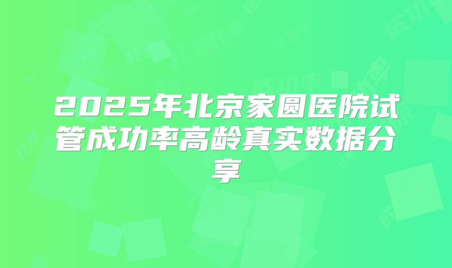 2025年北京家圆医院试管成功率高龄真实数据分享