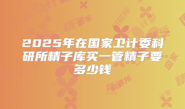 2025年在国家卫计委科研所精子库买一管精子要多少钱
