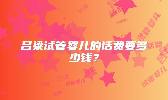 吕梁试管婴儿的话费要多少钱？