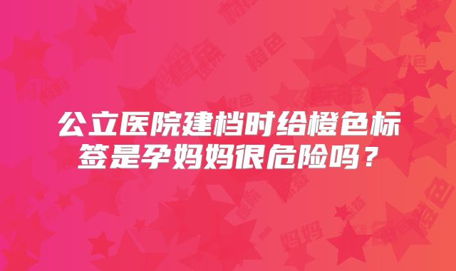 公立医院建档时给橙色标签是孕妈妈很危险吗?
