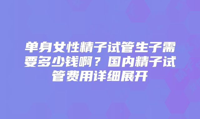 单身女性精子试管生子需要多少钱啊?国内精子试管费用详细展开