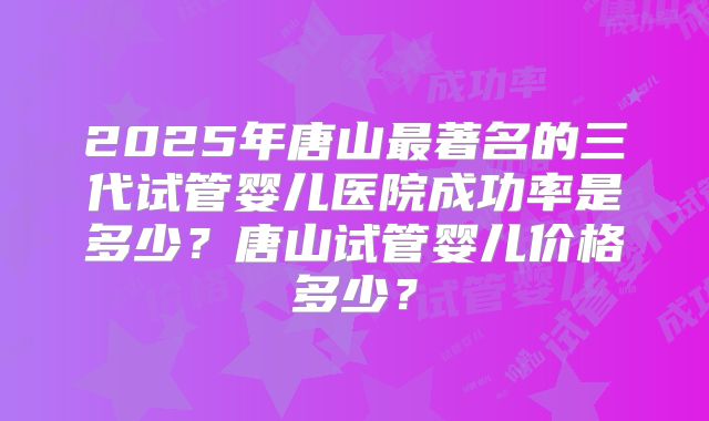 2025年唐山最著名的三代试管婴儿医院成功率是多少？唐山试管婴儿价格多少？