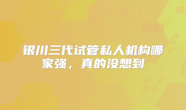 银川三代试管私人机构哪家强，真的没想到