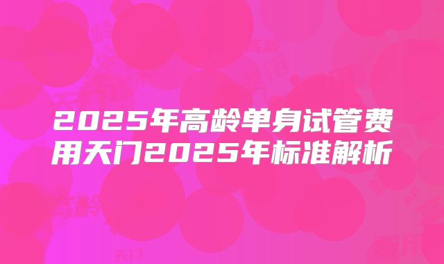 2025年高龄单身试管费用天门2025年标准解析