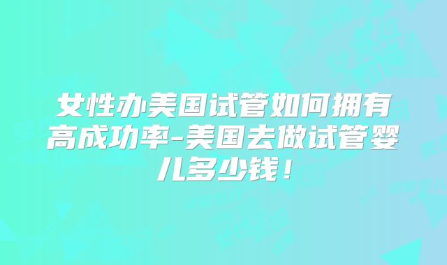女性办美国试管如何拥有高成功率-美国去做试管婴儿多少钱!