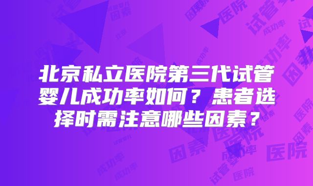 北京私立医院第三代试管婴儿成功率如何？患者选择时需注意哪些因素？