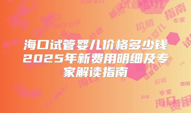 海口试管婴儿价格多少钱2025年新费用明细及专家解读指南