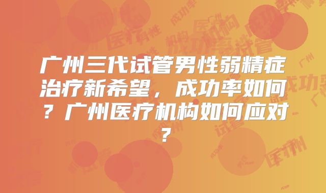 广州三代试管男性弱精症治疗新希望，成功率如何？广州医疗机构如何应对？